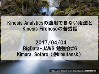 Kinesis Analyticsの適用できない用途と
Kinesis Firehoseの苦労話
2017/04/04
BigData-JAWS 勉強会#6
Kimura, Sotaro（@kimutansk）
https://www.flickr.com/photos/haakondagestad/33264255180
 