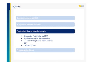 Agenda
A expansão do mercado livre
Grandes números da CCEE
Os desafios do mercado de energia
Liquidação Financeira do MCP
Inadimplência das distribuidoras
Sobrecontratação das distribuidoras
GSF
Cálculo do PLD
Considerações Finais
 