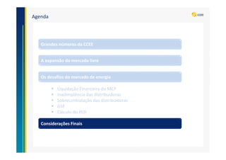 Agenda
A expansão do mercado livre
Grandes números da CCEE
Os desafios do mercado de energia
Liquidação Financeira do MCP
Inadimplência das distribuidoras
Sobrecontratação das distribuidoras
GSF
Cálculo do PLD
Considerações Finais
 