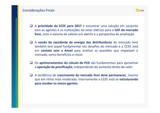 Considerações Finais
A prioridade da CCEE para 2017 é encontrar uma solução em conjunto
com os agentes e as instituições do setor elétrico para o GSF do mercado
livre, visto o volume de valores em aberto e a perspectiva de ampliação
A venda do excedente de energia das distribuidoras do mercado livre
também tem papel fundamental nos desafios do mercado e a CCEE está
em contato com a Aneel para analisar as questões que impactam o
mercado, como benefícios e riscos
Os aprimoramentos do cálculo do PLD são fundamentais para aproximar
a operação da precificação, independente do aumento direto do valor
A tendência de crescimento do mercado livre deve permanecer, mesmo
que em ritmo mais moderado. Internamente a CCEE está se estruturando
para receber os novos agentes
 