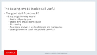 Copyright	©	2017,	Oracle	and/or	its	aﬃliates.	All	rights	reserved.		|	
The	ExisKng	Java	EE	Stack	is	SKll	Useful	
• The	good	stuﬀ	from	Java	EE	
– Easy	programming	model	
• Java	is	sKll	predy	great	
• Stable,	Kme	proven	technologies	
• Rich	tooling	
• Root	cause	analysis	is	well	understood	and	manageable	
• Leverage	eventual	consistency	where	beneﬁcial	
 