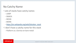 Copyright	©	2017,	Oracle	and/or	its	aﬃliates.	All	rights	reserved.		|	
No	Catchy	Name	
•  Lots	of	stacks	have	catchy	names	
– LAMP	
– SMACK	
– MEAN	
– MERN	
– hdps://en.wikipedia.org/wiki/SoluKon_stack	
•  I	don’t	have	a	catchy	name	for	this	stack	
– Plagorm	as	a	Service	on	bare	metal	
 
