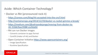 Copyright	©	2017,	Oracle	and/or	its	aﬃliates.	All	rights	reserved.		|	
Aside:	Which	Container	Technology?	
•  Docker	vs	Rkt	(pronounced	rock-it)	
– hdps://coreos.com/blog/rkt-accepted-into-the-cncf.html	
– hdp://containerops.org/2014/12/19/docker-vs-rocket-gimme-a-break/	
– hdps://medium.com/@adriaandejonge/moving-from-docker-to-
rkt-310dc9aec938#.szvh6atkt	
– Rkt	can	run	Docker	images	
•  Converts	container	to	appc	format	
•  CoreOS	(maker	of	rkt)	and	Docker	
– Open	Container	IniKaKve	hdps://www.opencontainers.org/	
•  Image	SpeciﬁcaKon		
•  RunKme	SpeciﬁcaKon	
 