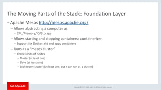 Copyright	©	2017,	Oracle	and/or	its	aﬃliates.	All	rights	reserved.		|	
The	Moving	Parts	of	the	Stack:	FoundaKon	Layer	
•  Apache	Mesos	hdp://mesos.apache.org/	
– Allows	abstracKng	a	computer	as		
•  CPU/Memory/IO/Storage	
– Allows	starKng	and	stopping	containers:	containerizer	
•  Support	for	Docker,	rkt	and	appc	containers	
– Runs	as	a	“mesos	cluster”	
•  Three	kinds	of	nodes	
– Master	(at	least	one)	
– Slave	(at	least	one)	
– Zookeeper	(cluster)	(at	least	one,	but	it	can	run	as	a	cluster)	
 