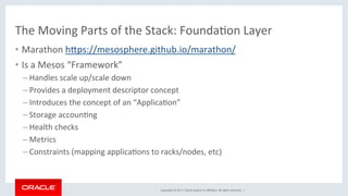 Copyright	©	2017,	Oracle	and/or	its	aﬃliates.	All	rights	reserved.		|	
The	Moving	Parts	of	the	Stack:	FoundaKon	Layer	
•  Marathon	hdps://mesosphere.github.io/marathon/	
•  Is	a	Mesos	“Framework”	
– Handles	scale	up/scale	down	
– Provides	a	deployment	descriptor	concept	
– Introduces	the	concept	of	an	“ApplicaKon”	
– Storage	accounKng	
– Health	checks	
– Metrics	
– Constraints	(mapping	applicaKons	to	racks/nodes,	etc)	
 
