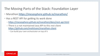 Copyright	©	2017,	Oracle	and/or	its	aﬃliates.	All	rights	reserved.		|	
The	Moving	Parts	of	the	Stack:	FoundaKon	Layer	
•  Marathon	hdps://mesosphere.github.io/marathon/	
•  Has	a	REST	API	for	gezng	its	work	done	
– hdps://mesosphere.github.io/marathon/docs/rest-api.html	
– There	is	a	not	maintained	Java	API	to	this	rest	client	
hdps://github.com/mohitsoni/marathon-client	
•  Can	build	your	own	orchestrator	on	top	of	it	
 