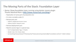 Copyright	©	2017,	Oracle	and/or	its	aﬃliates.	All	rights	reserved.		|	
The	Moving	Parts	of	the	Stack:	FoundaKon	Layer	
•  Demo:	Show	foundaKon	layer	running	using	docker	maven	plugin	
Thanks	Manfred	Riem	<hdp://www.manorrock.com/blog/>	
–  ReplicaKon	of	some	part	of	producKon	env	
–  It	is	also	runnable	under	CI	
–  Review	pom.xml	
•  address	uid/gid	permissions	issues	
•  address	docker	network	issues	
–  Review	deployment	json	
–  Need	to	access	logs	in	a	special	way	
•  Can’t	simply	docker	logs	–f	<hash>	
•  docker	exec	into	mesos	slave	
•  cd	/var/tmp/mesos/slaves/*/frameworks/*/executors/mycontainer8g*/runs/latest	and	tail	-f	stderr|stdout	
 