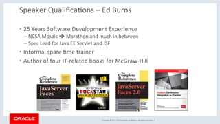 Copyright	©	2017,	Oracle	and/or	its	aﬃliates.	All	rights	reserved.		|	
Speaker	QualiﬁcaKons	–	Ed	Burns	
•  25	Years	SoXware	Development	Experience	
– NCSA	Mosaic	è	Marathon	and	much	in	between	
– Spec	Lead	for	Java	EE	Servlet	and	JSF	
•  Informal	spare	Kme	trainer	
•  Author	of	four	IT-related	books	for	McGraw-Hill	
 