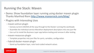 Copyright	©	2017,	Oracle	and/or	its	aﬃliates.	All	rights	reserved.		|	
Running	the	Stack:	Maven	
•  Demo:	Show	foundaKon	layer	running	using	docker	maven	plugin	
Thanks	Manfred	Riem	hdp://www.manorrock.com/blog/	
•  Plugins	with	InteresKng	Uses	
– maven-antrun-plugin	
•  Convey	current	UID/GID	all	the	way	through	to	the	Docker	running	the	workloads	
•  Assemble	the	individual	service	Marathon	deployment	descriptors	into	one	json	ﬁle	
•  Use	curl	to	install	the	Business	Layer	app	before	tesKng	and	remove	it	aXer	tesKng	
– maven-resources-plugin	
•  Template	properKes	into	json	ﬁles	for	ports,	variables,	conﬁguraKon	
– Fabric8	docker-maven-plugin	
•  Stand	up	foundaKon	layer,	note	hard-coded	network	values	
 