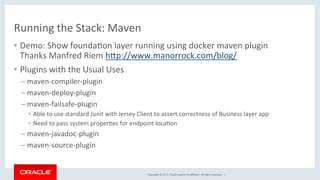 Copyright	©	2017,	Oracle	and/or	its	aﬃliates.	All	rights	reserved.		|	
Running	the	Stack:	Maven	
•  Demo:	Show	foundaKon	layer	running	using	docker	maven	plugin	
Thanks	Manfred	Riem	hdp://www.manorrock.com/blog/	
•  Plugins	with	the	Usual	Uses	
– maven-compiler-plugin	
– maven-deploy-plugin	
– maven-failsafe-plugin	
•  Able	to	use	standard	Junit	with	Jersey	Client	to	assert	correctness	of	Business	layer	app	
•  Need	to	pass	system	properKes	for	endpoint	locaKon	
– maven-javadoc-plugin	
– maven-source-plugin	
 