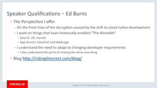 Copyright	©	2017,	Oracle	and/or	its	aﬃliates.	All	rights	reserved.		|	
Speaker	QualiﬁcaKons	–	Ed	Burns	
•  The	PerspecKve	I	oﬀer	
– On	the	front	lines	of	the	disrupKon	caused	by	the	shiX	to	cloud	naKve	development	
– I	work	on	things	that	have	historically	enabled	“The	Monolith”	
•  Java	EE:	JSF,	Servlet	
•  App	Servers:	GlassFish	and	WebLogic	
– I	understand	the	need	to	adapt	to	changing	developer	requirements	
•  I	also	understand	the	perils	of	chasing	the	shiny	new	thing	
•  Blog	hdp://ridingthecrest.com/blog/	
 