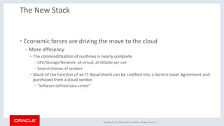 Copyright	©	2017,	Oracle	and/or	its	aﬃliates.	All	rights	reserved.		|	
The	New	Stack	
•  Economic	forces	are	driving	the	move	to	the	cloud	
– More	eﬃciency	
•  The	commodiKzaKon	of	runKmes	is	nearly	complete	
– CPU/Storage/Network:	all	virtual,	all	billable	per-use	
– Several	choices	of	vendors	
•  Much	of	the	funcKon	of	an	IT	department	can	be	codiﬁed	into	a	Service	Level	Agreement	and	
purchased	from	a	cloud	vendor	
– “SoXware	deﬁned	data	center”	
 