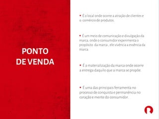 § É um meio de comunicação e divulgação da
marca, onde o consumidor experimentao
propósito da marca , ele vivência a essência da
marca.
PONTO
DE VENDA § É a materialização da marca onde ocorre
a entrega daquilo que a marca se propõe.
§ É uma das principais ferramenta no
processo de conquista e permanência no
coração e mente do consumidor.
§ É o local onde ocorre a atração de clientes e
o comércio de produtos.
 