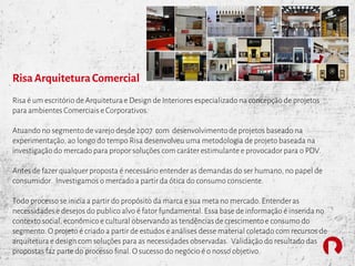 RisaArquiteturaComercial
Risa é um escritório de Arquiteturae Design de Interiores especializado na concepção de projetos
para ambientes Comerciais e Corporativos.
Atuando no segmento de varejo desde 2007 com desenvolvimentode projetos baseado na
experimentação, ao longo do tempo Risa desenvolveu uma metodologia de projeto baseada na
investigação do mercado para propor soluções com caráter estimulante e provocador para o PDV.
Antes de fazer qualquer proposta é necessário entender as demandas do ser humano, no papel de
consumidor. Investigamos o mercado a partir da ótica do consumo consciente.
Todo processo se iniciaa partir do propósito da marca e sua meta no mercado. Entenderas
necessidades e desejos do publico alvo é fator fundamental. Essa base de informação é inserida no
contexto social, econômico e cultural observando as tendências de crescimento e consumo do
segmento. O projeto é criado a partir de estudos e análises desse material coletado com recursos de
arquitetura e design com soluções para as necessidades observadas. Validação do resultado das
propostas faz parte do processo final. O sucesso do negócio é o nosso objetivo.
 