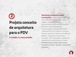Projeto conceito
de arquitetura
para o PDV
2
A criação é a nossa paixão.
Marketing e arquitetura estão
entrelaçados. Iniciamos o projeto com
uma imersão para entender o seu
negócio, propósito, marca,
posicionamento, concorrência e assim
sintetizar suas necessidades.
Esse processo é realizado de forma
colaborativa, com o cliente e com sua
equipe; parceiros e todos envolvidos no
projeto, incluindo concorrentes e
mercado, a fim de projetar e atender às
experiências e expectativas de todos.
Projetamos para lojas, restaurantes,
escritórios, clínicas, escolas e pontos de
comércio.
 