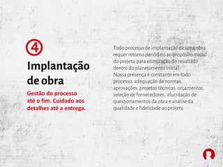 Implantação
de obra
4
Gestão do processo
até o fim. Cuidado aos
detalhes até a entrega.
Todo processo de implantação de uma obra
requer retorno periódico ao propósito inicial
do projeto para otimização do resultado
dentro do planejamento inicial.
Nossa presença é constante em todo
processo: adequação de normas,
aprovações, projetos técnicos, orçamentos,
seleção de fornecedores, elucidação de
questionamentos da obra e análise da
qualidade e fidelidade ao projeto.
 