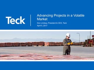 Advancing Projects in a Volatile
Market
Don Lindsay, President & CEO, Teck
April 5, 2017
 