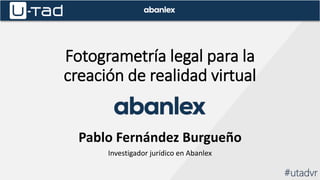 Fotogrametría legal para la
creación de realidad virtual
Pablo Fernández Burgueño
Investigador jurídico en Abanlex
#utadvr
 