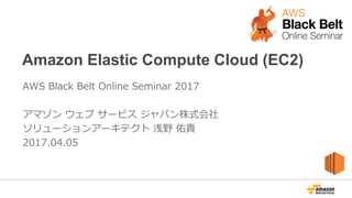 Amazon Elastic Compute Cloud (EC2)
AWS Black Belt Online Seminar 2017
アマゾン ウェブ サービス ジャパン株式会社
ソリューションアーキテクト 浅野 佑貴
2017.04.05
 