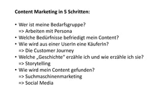 Content Marketing in 5 Schritten:
• Wer ist meine Bedarfsgruppe?
=> Arbeiten mit Persona
• Welche Bedürfnisse befriedigt mein Content?
• Wie wird aus einer UserIn eine KäuferIn?
=> Die Customer Journey
• Welche „Geschichte“ erzähle ich und wie erzähle ich sie?
=> Storytelling
• Wie wird mein Content gefunden?
=> Suchmaschinenmarketing
=> Social Media
 