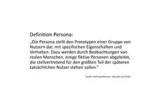 Definition Persona:
„Die Persona stellt den Prototypen einer Gruppe von
Nutzern dar, mit spezifischen Eigenschaften und
Verhalten. Dazu werden durch Beobachtungen von
realen Menschen, einige fiktive Personen abgeleitet,
die stellvertretend für den größten Teil der späteren
tatsächlichen Nutzer stehen sollen.“
Quelle: DieProduktMacher: http://bit.ly/1iC5leG
 