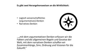 Es gibt zwei Herangehensweisen an die Wirklichkeit:
• Logisch-wissenschaftliches
(argumentatives) Denken
• Narratives Denken
…„mit dem argumentativen Denken erfassen wir die
Fakten und die allgemeinen Regeln und Gesetze der
Welt, mit dem narrativen Denken schaffen wir
Zusammenhänge, Sinn, Ordnung und Visionen für die
Zukunft.“
 