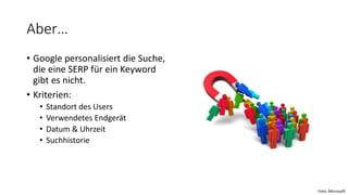 Aber…
• Google personalisiert die Suche,
die eine SERP für ein Keyword
gibt es nicht.
• Kriterien:
• Standort des Users
• Verwendetes Endgerät
• Datum & Uhrzeit
• Suchhistorie
Foto: Microsoft
 
