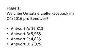 Frage 1:
Welchen Umsatz erzielte Facebook im
Q4/2016 pro Benutzer?
• Antwort A: 19,81$
• Antwort B: 5,98$
• Antwort C: 4,83$
• Antwort D: 2,07$
 