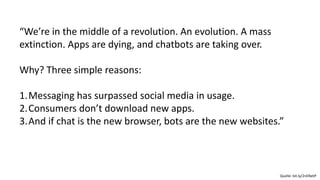 “We’re in the middle of a revolution. An evolution. A mass
extinction. Apps are dying, and chatbots are taking over.
Why? Three simple reasons:
1.Messaging has surpassed social media in usage.
2.Consumers don’t download new apps.
3.And if chat is the new browser, bots are the new websites.”
Quelle: bit.ly/2nENetP
 