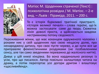Матіос М. Щоденник страченої [Текст] :
психологічна розвідка / М. Матіос. – 2-е
вид. – Львів : Піраміда, 2011. – 200 с.
То є історія бурхливої трагічної пристрасті.
«Історія великої печалі» – слова героїні, що їх
можна застосувати саме до твору. Сюжетна
лінія доволі проста, а здійснюється завдяки
нестримному потоку свідомості.
Переживання жінки, що має коханцем одруженого чоловіка і
роками ниє у свій щоденник про свою нещасну долю, про
ненароджену дитину, про своє пусте черево, а до купи все це
приправляє феміністичними роздумами (не позбавленими
сенсу, але так само зведеними переважно до жалісного ниття).
Дивує у цій книзі кінцівка. Бо вона кардинально резонує із
усім, про що писалося. Автор повільно налаштовує читача на
драму, а потім перегортає усе догори дригом і влаштовує
«щасливийенд».
 