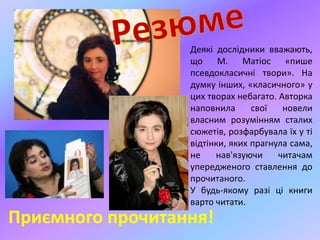 Приємного прочитання!
Деякі дослідники вважають,
що М. Матіос «пише
псевдокласичні твори». На
думку інших, «класичного» у
цих творах небагато. Авторка
наповнила свої новели
власним розумінням сталих
сюжетів, розфарбувала їх у ті
відтінки, яких прагнула сама,
не нав'язуючи читачам
упередженого ставлення до
прочитаного.
У будь-якому разі ці книги
варто читати.
 