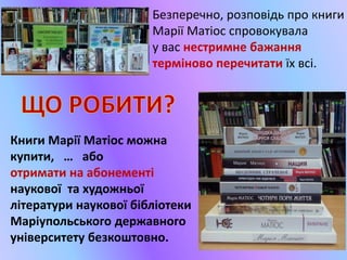 Безперечно, розповідь про книги
Марії Матіос спровокувала
у вас нестримне бажання
терміново перечитати їх всі.
Книги Марії Матіос можна
купити, … або
отримати на абонементі
наукової та художньої
літератури наукової бібліотеки
Маріупольського державного
університету безкоштовно.
 