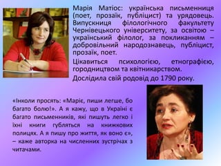 Марія Матіос: українська письменниця
(поет, прозаїк, публіцист) та урядовець.
Випускниця філологічного факультету
Чернівецького університету, за освітою –
український філолог, за покликанням –
добровільний народознавець, публіцист,
прозаїк, поет.
Цікавиться психологією, етнографією,
городництвом та квітникарством.
Дослідила свій родовід до 1790 року.
«Інколи просять: «Маріє, пиши легше, бо
багато болю!». А я кажу, що в Україні є
багато письменників, які пишуть легко і
їхні книги губляться на книжкових
полицях. А я пишу про життя, як воно є»,
– каже авторка на численних зустрічах з
читачами.
 