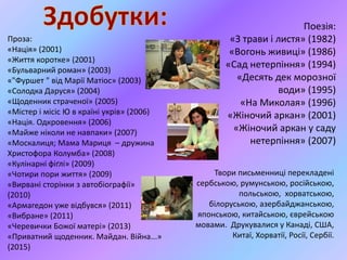 Поезія:
«З трави і листя» (1982)
«Вогонь живиці» (1986)
«Сад нетерпіння» (1994)
«Десять дек морозної
води» (1995)
«На Миколая» (1996)
«Жіночий аркан» (2001)
«Жіночий аркан у саду
нетерпіння» (2007)
Твори письменниці перекладені
сербською, румунською, російською,
польською, хорватською,
білоруською, азербайджанською,
японською, китайською, єврейською
мовами. Друкувалися у Канаді, США,
Китаї, Хорватії, Росії, Сербії.
Проза:
«Нація» (2001)
«Життя коротке» (2001)
«Бульварний роман» (2003)
«"Фуршет " від Марії Матіос» (2003)
«Солодка Даруся» (2004)
«Щоденник страченої» (2005)
«Містер і місіс Ю в країні укрів» (2006)
«Нація. Одкровення» (2006)
«Майже ніколи не навпаки» (2007)
«Москалиця; Мама Мариця – дружина
Христофора Колумба» (2008)
«Кулінарні фіґлі» (2009)
«Чотири пори життя» (2009)
«Вирвані сторінки з автобіографії»
(2010)
«Армагедон уже відбувся» (2011)
«Вибране» (2011)
«Черевички Божої матері» (2013)
«Приватний щоденник. Майдан. Війна...»
(2015)
 