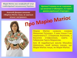 Марію Матіос назвали «новим
Миколою Гоголем». З ким тільки її не
порівнюють?!. З Борисом Акуніним, з
Василем Стефаником, навіть з
Габріелем Гарсіа Маркесом.
Але їй подобається вислів Михайла
Шевченка, який колись сказав, що
Марія Матіос пише, як Марія Матіос.
Марія Матіос має неофіційний титул
«найпліднішої письменниці України». Критика її називає як не «чортиком,
що вискочив із табакерки», то «грант-
дамою української літератури».
Анатолій Дімаров зазначив:
«Марічка Матіос пише, як грається:
вільно і нестримно».
 