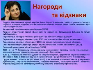 Лауреат Національної премії України імені Тараса Шевченка (2005) за роман «Солодка
Даруся». Автором подання на Національну премію України імені Тараса Шевченка був
Павло Загребельний.
Заслужений працівник культури України (2008).
Лауреат літературної премії «Благовіст» та премії ім. Володимира Бабляка (в галузі
публіцистики).
Переможець конкурсу «Книжка року 2004» за роман «Солодка Даруся».
Переможець конкурсу «Книжка року 2007» за роман «Майже ніколи не навпаки».
Переможець конкурсу «Книга року 2008» за роман «Москалиця. Мама Маріца».
Гран-прі конкурсу «Коронація слова» за роман «Майже ніколи не навпаки» (2007).
Почесний громадянин міста Чернівців (2008).
2009 р. на V Київському міжнародному книжковому ярмарку книга «Москалиця»
отримала диплом першого ступеня в номінації «Бестселлер».
2013 р. «Українсько-японська дружба і співробітництво». Церемонія вручення відбулася
22 березня 2013 р. Відзнаку вручив Йошіхіко Окабе – доцент Кобе Гакуін Університету.
Орден княгині Ольги III ст. (22 січня 2015) – за значний особистий внесок у державне
будівництво, соціально-економічний, науково-технічний, культурно-освітній розвиток
Української держави, багаторічну сумлінну працю та високий професіоналізм.
 