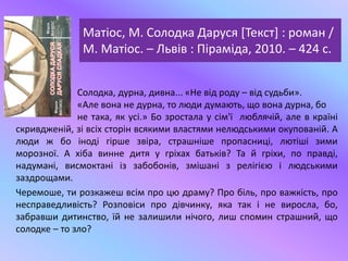 Матіос, М. Солодка Даруся [Текст] : роман /
М. Матіос. – Львів : Піраміда, 2010. – 424 с.
Солодка, дурна, дивна... «Не від роду – від судьби».
«Але вона не дурна, то люди думають, що вона дурна, бо
не така, як усі.» Бо зростала у сім'ї люблячій, але в країні
скривдженій, зі всіх сторін всякими властями нелюдськими окупованій. А
люди ж бо іноді гірше звіра, страшніше пропасниці, лютіші зими
морозної. А хіба винне дитя у гріхах батьків? Та й гріхи, по правді,
надумані, висмоктані із забобонів, змішані з релігією і людськими
заздрощами.
Черемоше, ти розкажеш всім про цю драму? Про біль, про важкість, про
несправедливість? Розповіси про дівчинку, яка так і не виросла, бо,
забравши дитинство, їй не залишили нічого, лиш спомин страшний, що
солодке – то зло?
 