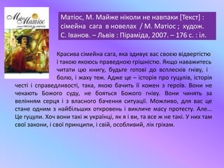 Матіос, М. Майже ніколи не навпаки [Текст] :
сімейна сага в новелах / М. Матіос ; худож.
С. Іванов. – Львів : Піраміда, 2007. – 176 с. : іл.
Красива сімейна сага, яка здивує вас своєю відвертістю
і такою якоюсь праведною грішністю. Якщо наважитесь
читати цю книгу, будьте готові до всплесків гніву, і
болю, і жаху теж. Адже це – історія про гуцулів, історія
честі і справедливості, така, якою бачить її кожен з героїв. Вони не
чекають Божого суду, не бояться Божого гніву. Вони чинять за
велінням серця і з власного бачення ситуації. Можливо, для вас це
стане одним з найбільших откровень і викличе масу протесту. Але...
Це гуцули. Хоч вони такі ж українці, як я і ви, та все ж не такі. У них там
свої закони, і свої принципи, і свій, особливий, лік гріхам.
 