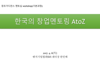 한국의 창업멘토링 AtoZ
2017. 4. 6(목)
벤처기업협회SVI 센터장 한인배
창조가디언스 멘토십 workshop(기본과정)
 