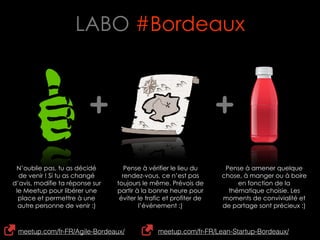 LABO #Bordeaux
N’oublie pas, tu as décidé
de venir ! Si tu as changé
d’avis, modifie ta réponse sur
le Meetup pour libérer une
place et permettre à une
autre personne de venir :)
Pense à vérifier le lieu du
rendez-vous, ce n’est pas
toujours le même. Prévois de
partir à la bonne heure pour
éviter le trafic et profiter de
l’événement :)
Pense à amener quelque
chose, à manger ou à boire
en fonction de la
thématique choisie. Les
moments de convivialité et
de partage sont précieux :)
meetup.com/fr-FR/Agile-Bordeaux/ meetup.com/fr-FR/Lean-Startup-Bordeaux/
 