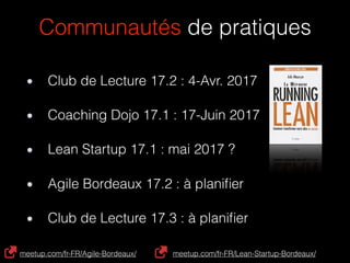 Communautés de pratiques
Coaching Dojo 17.1 : 17-Juin 2017
Club de Lecture 17.2 : 4-Avr. 2017
Lean Startup 17.1 : mai 2017 ?
Agile Bordeaux 17.2 : à planiﬁer
Club de Lecture 17.3 : à planiﬁer
meetup.com/fr-FR/Agile-Bordeaux/ meetup.com/fr-FR/Lean-Startup-Bordeaux/
 