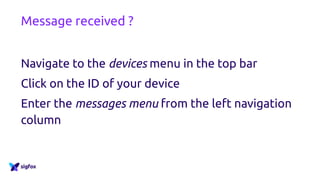Message received ?
http://backend.sigfox.com
Navigate to the devices menu in the top bar
Click on the ID of your device
Enter the messages menu from the left navigation
column
 