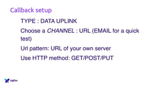 Callback setup
TYPE : DATA UPLINK
Choose a CHANNEL : URL (EMAIL for a quick
test)
Url pattern: URL of your own server
Use HTTP method: GET/POST/PUT
 