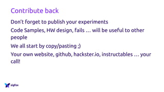 Contribute back
Don’t forget to publish your experiments
Code Samples, HW design, fails … will be useful to other
people
We all start by copy/pasting ;)
Your own website, github, hackster.io, instructables … your
call!
 