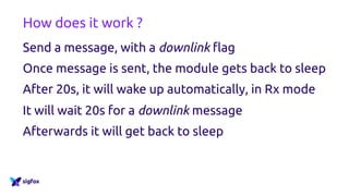 How does it work ?
Send a message, with a downlink flag
Once message is sent, the module gets back to sleep
After 20s, it will wake up automatically, in Rx mode
It will wait 20s for a downlink message
Afterwards it will get back to sleep
 