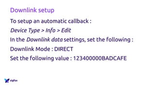 Downlink setup
To setup an automatic callback :
Device Type > Info > Edit
In the Downlink data settings, set the following :
Downlink Mode : DIRECT
Set the following value : 123400000BADCAFE
 