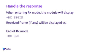 Handle the response
When entering Rx mode, the module will display
+RX BEGIN
Received frame (if any) will be displayed as:
+RX= [byte] [byte] [byte] [byte] [byte] [byte] [byte] [byte]
End of Rx mode
+RX END
 