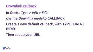 Downlink callback
In Device Type > Info > Edit
change Downlink mode to CALLBACK
Create a new default callback, with TYPE : DATA |
BIDIR
Then set up your URL
 