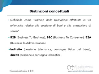 Distinzioni concettuali
www.avvocaticaloriodemarcus.comIl commercio elettronico - 2 di 10
➢ Definibile come “insieme delle transazioni effettuate in via
telematica relative alla cessione di beni e alla prestazione di
servizi”
➔ B2B (Business To Business), B2C (Business To Consumer), B2A
(Business To Administration)
➔ Indiretto (cessione telematica, consegna fisica del bene),
diretto (cessione e consegna telematica)
 