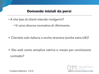 Domande iniziali da porsi
www.avvocaticaloriodemarcus.comIl commercio elettronico - 3 di 10
➔ A che tipo di clienti intendo rivolgermi?
➔ Vi sono diverse normative di riferimento
➔ Clientela solo italiana o anche straniera (anche extra-UE)?
➔ Sito web come semplice vetrina o mezzo per conclusione
contratto?
 